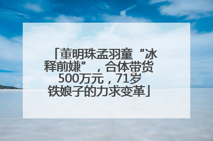 董明珠孟羽童“冰释前嫌”，合体带货500万元，71岁铁娘子的力求变革