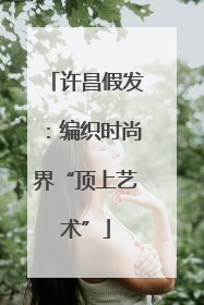 许昌假发：编织时尚界“顶上艺术”