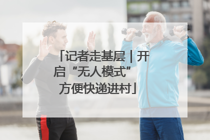 记者走基层｜开启“无人模式” 方便快递进村