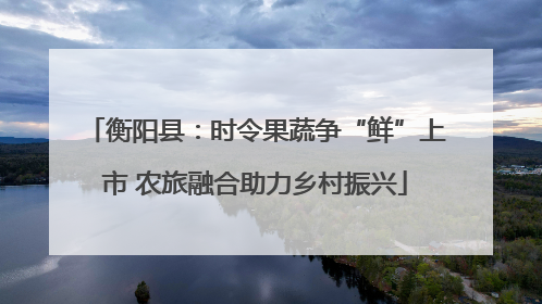 衡阳县：时令果蔬争“鲜”上市 农旅融合助力乡村振兴