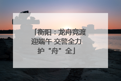 衡阳：龙舟竞渡迎端午 交警全力护“舟”全