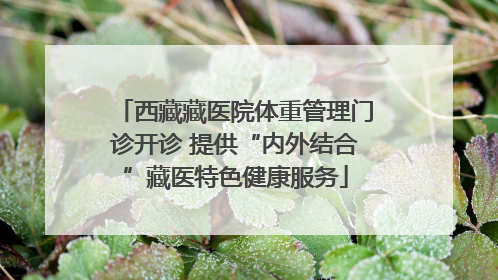 西藏藏医院体重管理门诊开诊 提供“内外结合”藏医特色健康服务