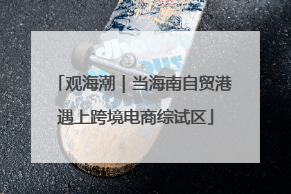 观海潮｜当海南自贸港遇上跨境电商综试区