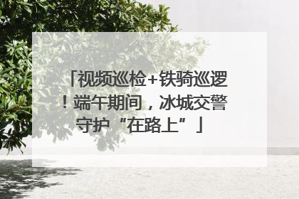 视频巡检+铁骑巡逻！端午期间，冰城交警守护“在路上”