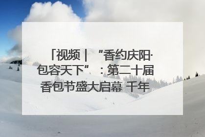 视频｜“香约庆阳·包容天下”：第二十届香包节盛大启幕 千年非遗香飘世界