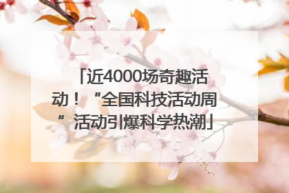 近4000场奇趣活动！“全国科技活动周”活动引爆科学热潮