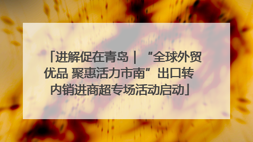 进解促在青岛｜“全球外贸优品 聚惠活力市南”出口转内销进商超专场活动启动