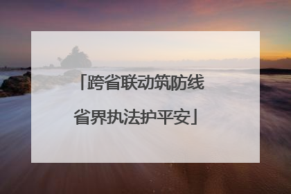 跨省联动筑防线 省界执法护平安