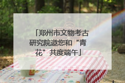 郑州市文物考古研究院邀您和“青花”共度端午