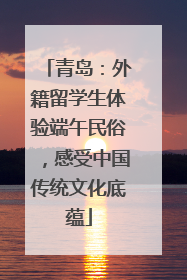 青岛：外籍留学生体验端午民俗，感受中国传统文化底蕴