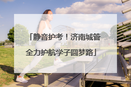 静音护考！济南城管全力护航学子圆梦路