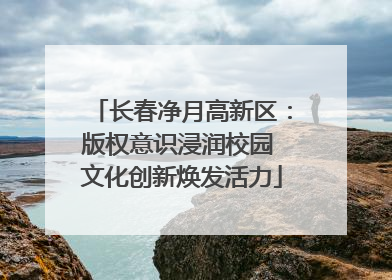 长春净月高新区：版权意识浸润校园 文化创新焕发活力