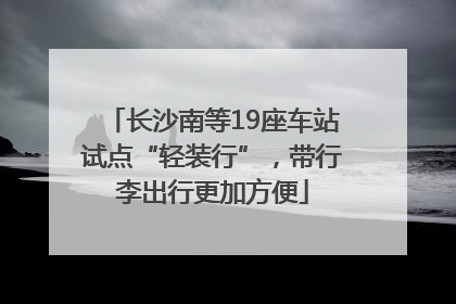 长沙南等19座车站试点“轻装行”，带行李出行更加方便
