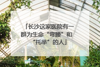 长沙这家医院有一群为生命“弯腰”和“托举”的人