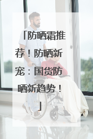 防晒霜推荐！防晒新宠：国货防晒新趋势！