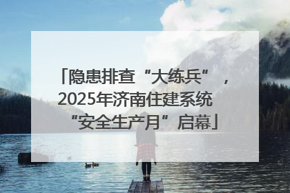 隐患排查“大练兵”，2025年济南住建系统“安全生产月”启幕