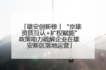 雄安创新榜丨“京雄资质互认+扩权赋能”政策助力疏解企业在雄安新区落地运营