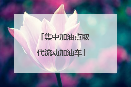 集中加油点取代流动加油车