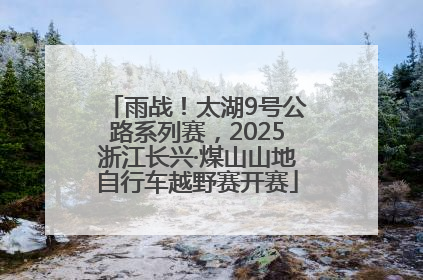 雨战！太湖9号公路系列赛，2025浙江长兴·煤山山地自行车越野赛开赛
