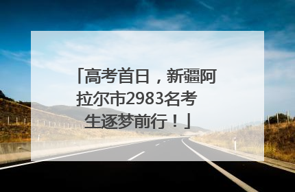 高考首日，新疆阿拉尔市2983名考生逐梦前行！