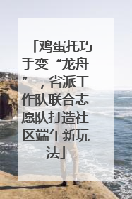 鸡蛋托巧手变“龙舟”，省派工作队联合志愿队打造社区端午新玩法