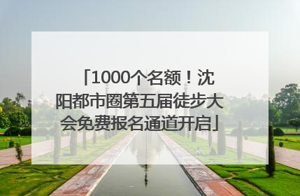 1000个名额！沈阳都市圈第五届徒步大会免费报名通道开启