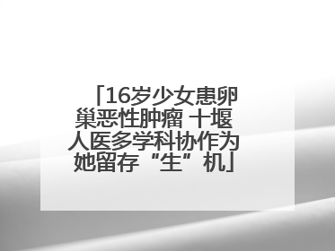 16岁少女患卵巢恶性肿瘤 十堰人医多学科协作为她留存“生”机