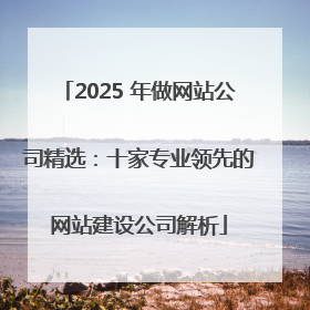 2025 年做网站公司精选：十家专业领先的网站建设公司解析