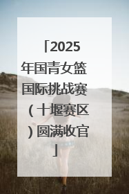 2025年国青女篮国际挑战赛（十堰赛区）圆满收官