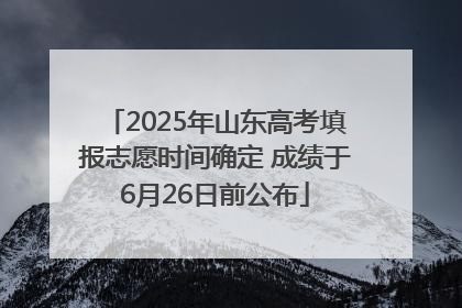 2025年山东高考填报志愿时间确定 成绩于6月26日前公布