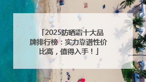 2025防晒霜十大品牌排行榜：实力靠谱性价比高，值得入手！