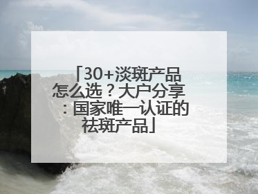 30+淡斑产品怎么选？大户分享：国家唯一认证的祛斑产品